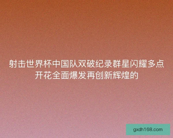 射击世界杯中国队双破纪录群星闪耀多点开花全面爆发再创新辉煌的