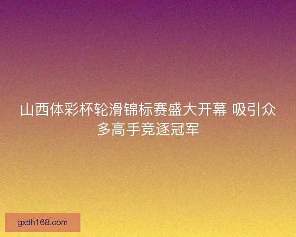 山西体彩杯轮滑锦标赛盛大开幕 吸引众多高手竞逐冠军