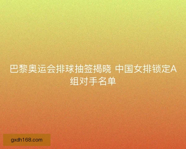 巴黎奥运会排球抽签揭晓 中国女排锁定A组对手名单