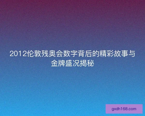 2012伦敦残奥会数字背后的精彩故事与金牌盛况揭秘