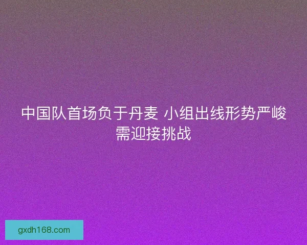 中国队首场负于丹麦 小组出线形势严峻需迎接挑战