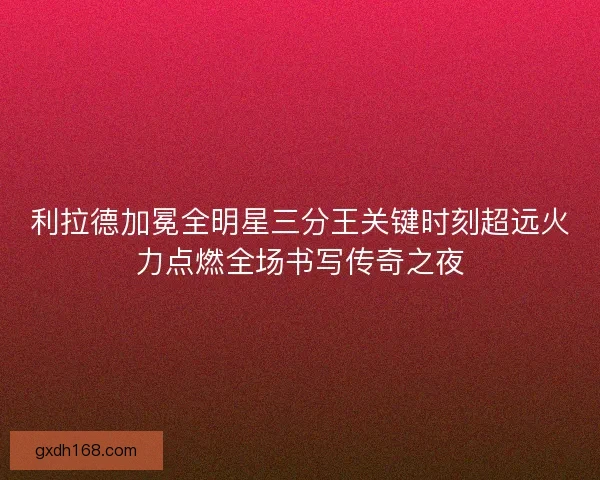 利拉德加冕全明星三分王关键时刻超远火力点燃全场书写传奇之夜