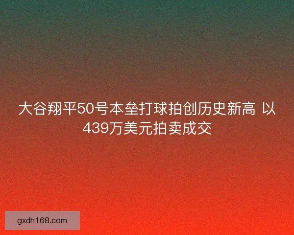 大谷翔平50号本垒打球拍创历史新高 以439万美元拍卖成交