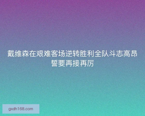 戴维森在艰难客场逆转胜利全队斗志高昂誓要再接再厉