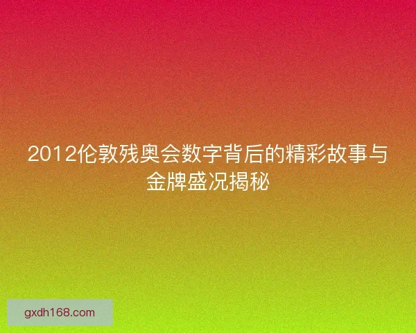 2012伦敦残奥会数字背后的精彩故事与金牌盛况揭秘