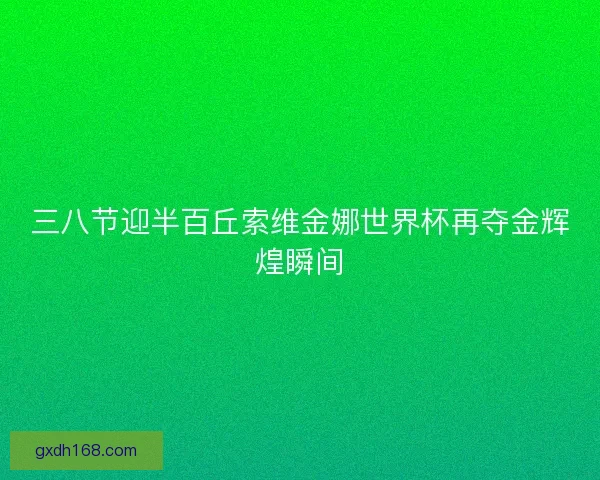 三八节迎半百丘索维金娜世界杯再夺金辉煌瞬间