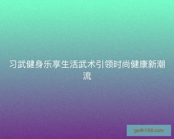 习武健身乐享生活武术引领时尚健康新潮流