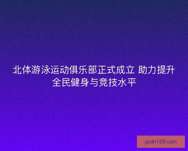 北体游泳运动俱乐部正式成立 助力提升全民健身与竞技水平