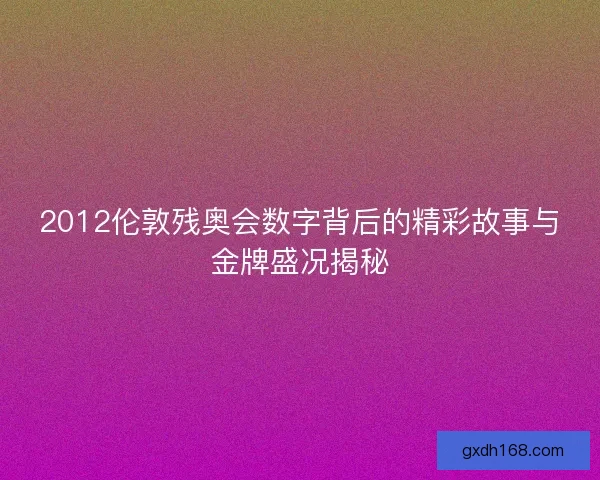2012伦敦残奥会数字背后的精彩故事与金牌盛况揭秘