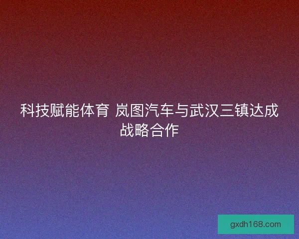 科技赋能体育 岚图汽车与武汉三镇达成战略合作